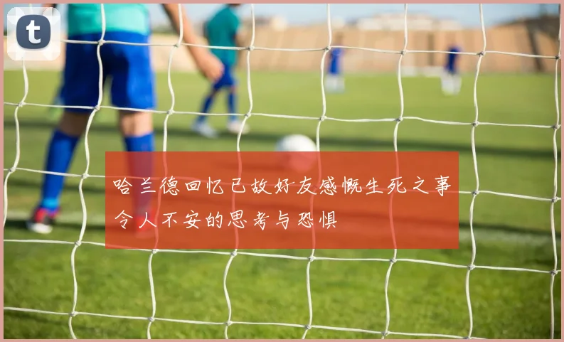 哈兰德回忆已故好友感慨生死之事令人不安的思考与恐惧