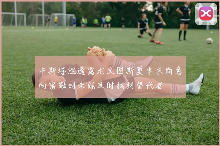 卡斯塔涅透露尤文图斯夏季求购意向富勒姆未能及时找到替代者