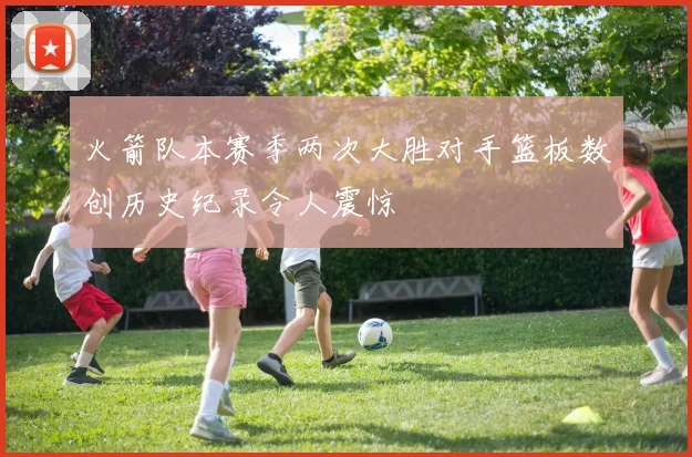 火箭队本赛季两次大胜对手篮板数创历史纪录令人震惊