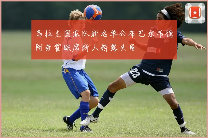 乌拉圭国家队新名单公布巴尔韦德阿劳霍缺席新人崭露头角