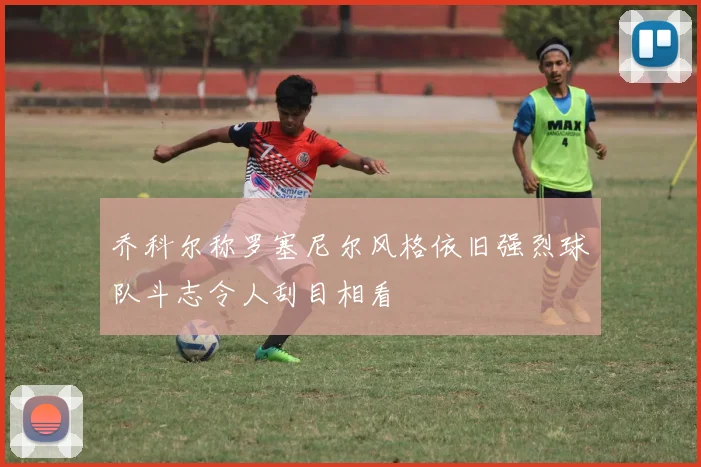 乔科尔称罗塞尼尔风格依旧强烈球队斗志令人刮目相看