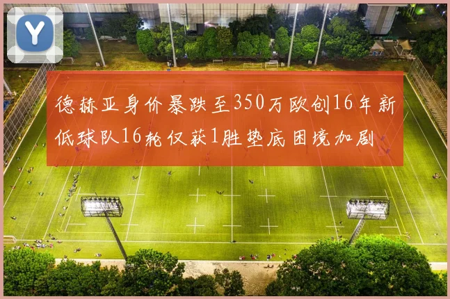 德赫亚身价暴跌至350万欧创16年新低球队16轮仅获1胜垫底困境加剧