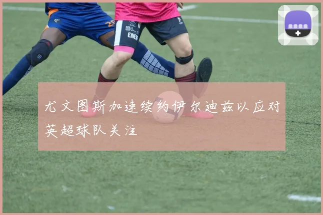 尤文图斯加速续约伊尔迪兹以应对英超球队关注
