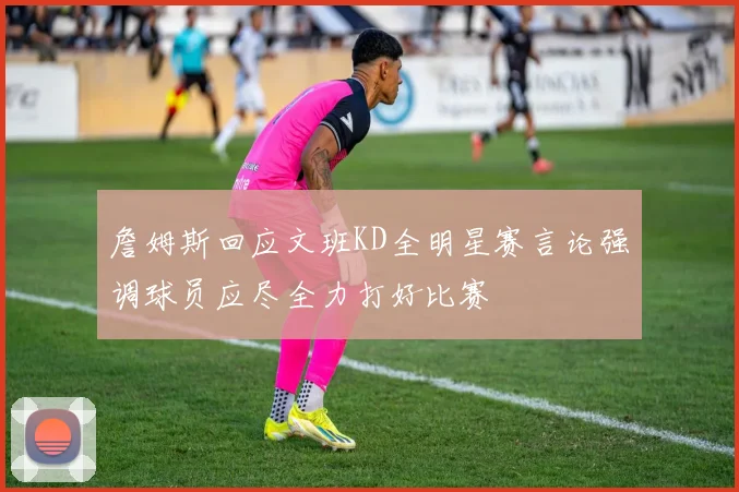 詹姆斯回应文班KD全明星赛言论强调球员应尽全力打好比赛