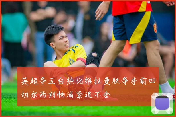 英超争五白热化维拉曼联争夺前四切尔西利物浦紧追不舍