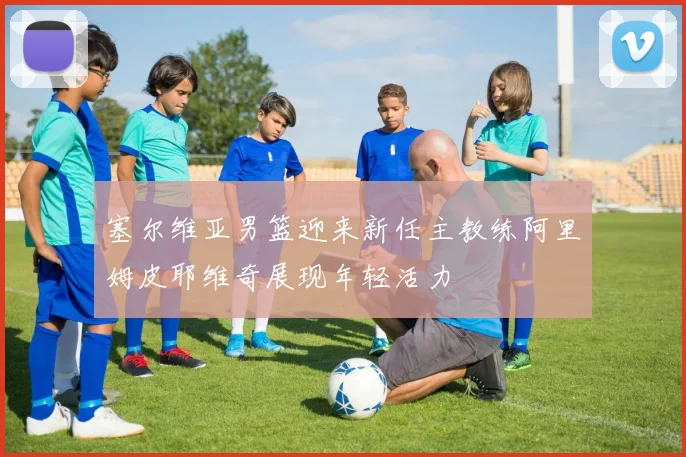 塞尔维亚男篮迎来新任主教练阿里姆皮耶维奇展现年轻活力