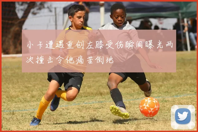 小卡遭遇重创左膝受伤瞬间曝光两次撞击令他痛苦倒地