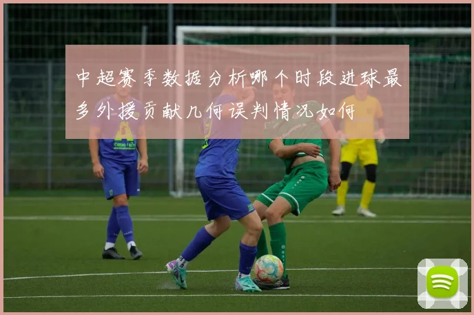 中超赛季数据分析哪个时段进球最多外援贡献几何误判情况如何