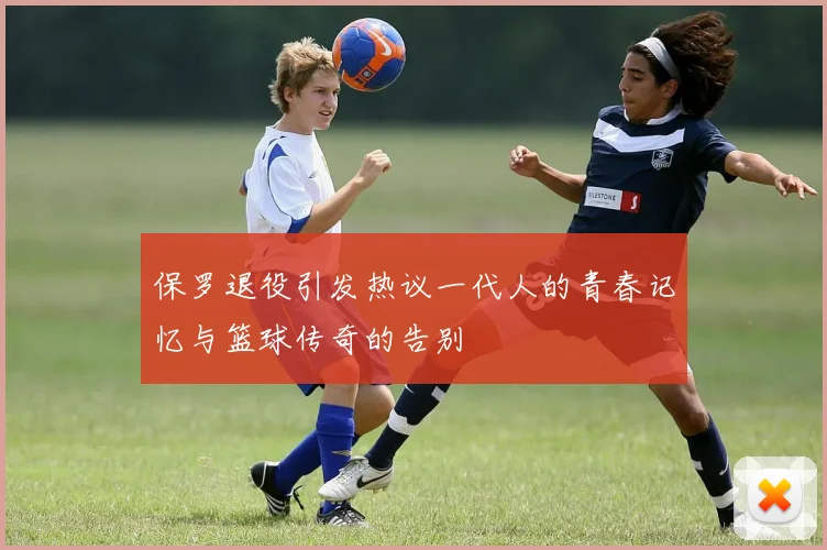 保罗退役引发热议一代人的青春记忆与篮球传奇的告别