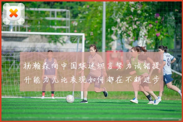 杨瀚森向中国球迷坦言努力试错提升能力无论表现如何都在不断进步