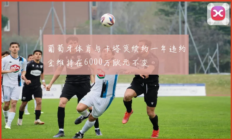 葡萄牙体育与卡塔莫续约一年违约金维持在6000万欧元不变