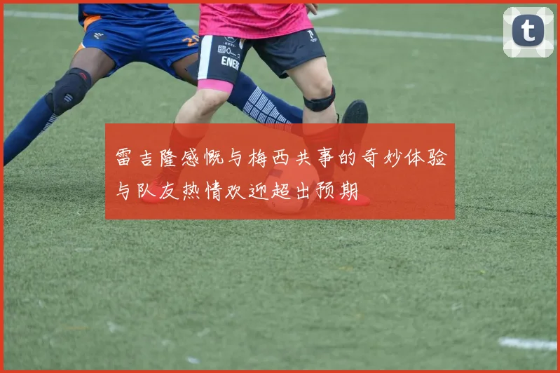 雷吉隆感慨与梅西共事的奇妙体验与队友热情欢迎超出预期