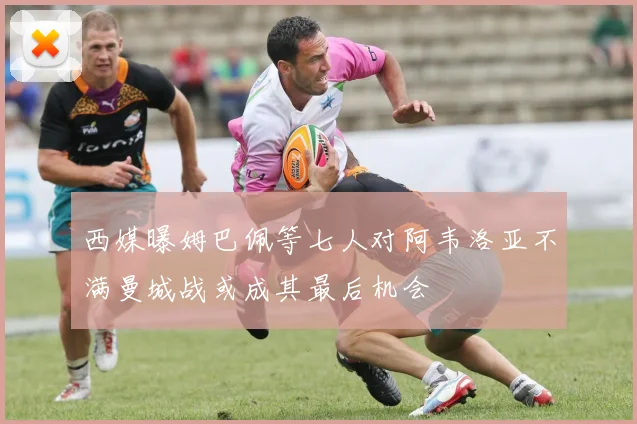 西媒曝姆巴佩等七人对阿韦洛亚不满曼城战或成其最后机会