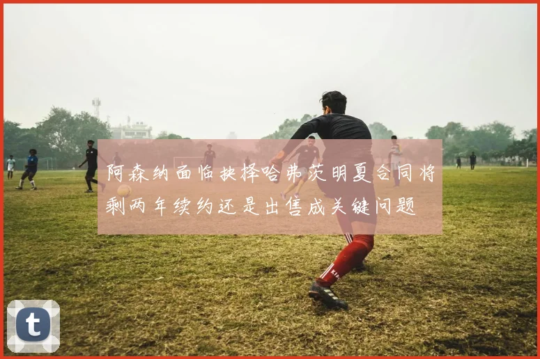 阿森纳面临抉择哈弗茨明夏合同将剩两年续约还是出售成关键问题