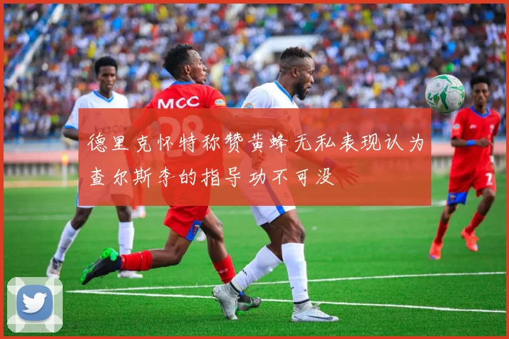 德里克怀特称赞黄蜂无私表现认为查尔斯李的指导功不可没