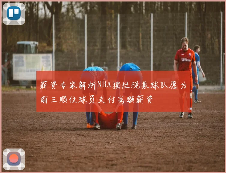 薪资专家解析NBA摆烂现象球队愿为前三顺位球员支付高额薪资